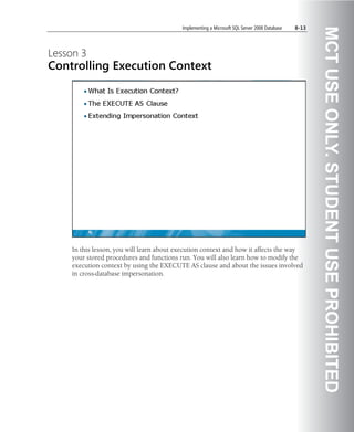 Implementing a Microsoft SQL Server 2008 Database   8-13




                                                                                                     MCT USE ONLY. STUDENT USE PROHIBITED
Lesson 3
Controlling Execution Context




    In this lesson, you will learn about execution context and how it affects the way
    your stored procedures and functions run. You will also learn how to modify the
    execution context by using the EXECUTE AS clause and about the issues involved
    in cross-database impersonation.
 