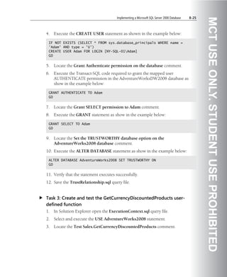 Implementing a Microsoft SQL Server 2008 Database   8-25




                                                                                                  MCT USE ONLY. STUDENT USE PROHIBITED
4.   Execute the CREATE USER statement as shown in the example below:

 IF NOT EXISTS (SELECT * FROM sys.database_principals WHERE name =
 'Adam' AND type = 'U')
 CREATE USER Adam FOR LOGIN [NY-SQL-01Adam]
 GO


5.   Locate the Grant Authenticate permission on the database comment.
6.   Execute the Transact-SQL code required to grant the mapped user
     AUTHENTICATE permission in the AdventureWorksDW2008 database as
     show in the example below:

 GRANT AUTHENTICATE TO Adam
 GO


7.   Locate the Grant SELECT permission to Adam comment.
8.   Execute the GRANT statement as show in the example below:

 GRANT SELECT TO Adam
 GO


9.   Locate the Set the TRUSTWORTHY database option on the
     AdventureWorks2008 database comment.
10. Execute the ALTER DATABASE statement as show in the example below:

 ALTER DATABASE AdventureWorks2008 SET TRUSTWORTHY ON
 GO


11. Verify that the statement executes successfully.
12. Save the TrustRelationship.sql query file.


Task 3: Create and test the GetCurrencyDiscountedProducts user-
defined function
1.   In Solution Explorer open the ExecutionContext.sql query file.
2.   Select and execute the USE AdventureWorks2008 statement.
3.   Locate the Test Sales.GetCurrencyDiscountedProducts comment.
 