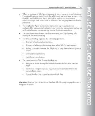 Implementing a Microsoft SQL Server 2008 Database   1-7




                                                                                                  MCT USE ONLY. STUDENT USE PROHIBITED
•   When an instance of SQL Server is started, it runs a recovery of each database.
    Every modification recorded in the log which may not have been written to the
    data files is rolled forward. Every incomplete transaction found in the
    transaction log is then rolled back to make sure the integrity of the database is
    preserved.
•   The Log Reader Agent monitors the transaction log of each database
    configured for transactional replication and copies the transactions marked for
    replication from the transaction log into the distribution database.
•   The standby-server solutions, database mirroring, and log shipping, rely
    heavily on the transaction log.
•   The Transaction Log supports the following operations.
    •   Recovery of individual transactions.
    •   Recovery of all incomplete transactions when SQL Server is started.
    •   Rolling a restored database, file, filegroup, or page forward to the point of
        failure.
    •   Transactional replication.
    •   Standby-server solutions.
•   The characteristics of the Transaction Log are:
    •   A log cache that is managed separately from the buffer cache for data
        pages.
    •   The format of log records and pages is not constrained to follow the
        format of data pages.
    •   Transaction logs can expand across multiple files.



Question: How can you roll a restored database, file, filegroup, or page forward to
the point of failure?
 