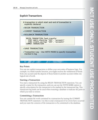 10-14   Managing Transactions and Locks




                                                                                              MCT USE ONLY. STUDENT USE PROHIBITED
        Explicit Transactions




        Key Points
        You can use explicit transactions to define your own units of business logic. For
        example, in a bank transfer function, you might enclose the withdrawal of funds
        from one account and the deposit of those funds in another account within one
        logical unit of work.

        Starting a Transaction
        You start a transaction by using the BEGIN TRANSACTION statement. You can
        specify a name for the transaction, and you can use the WITH MARK option to
        specify a description for the transaction to be marked in the transaction log. This
        transaction log mark can be used when restoring a database to indicate the point to
        which you want to restore.

        Committing a Transaction
        You can commit the work contained in a transaction by issuing the COMMIT
        TRANSACTION statement. Use this to end a transaction if no errors have occurred
        and you want the contents of the transaction to be committed to the database.
 