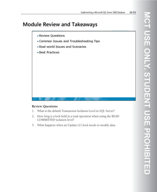 Implementing a Microsoft SQL Server 2008 Database   10-53




                                                                                                      MCT USE ONLY. STUDENT USE PROHIBITED
Module Review and Takeaways




   Review Questions
   1.   What is the default Transaction Isolation Level in SQL Server?
   2.   How long is a lock held in a read operation when using the READ
        COMMITTED isolation level?
   3.   What happens when an Update (U) lock needs to modify data.
 