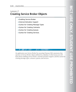 11-14   Using Service Broker




                                                                                               MCT USE ONLY. STUDENT USE PROHIBITED
Lesson 2
Creating Service Broker Objects




        An application uses Service Broker by executing Transact-SQL statements that
        operate on Service Broker objects defined in a database. In this lesson you will
        learn about enabling service broker, external activation support, and the syntax for
        creating message types, contracts, queues, and services.
 