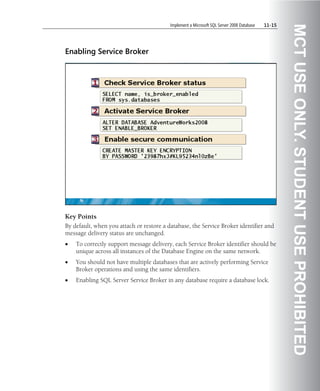 Implement a Microsoft SQL Server 2008 Database   11-15




                                                                                                   MCT USE ONLY. STUDENT USE PROHIBITED
Enabling Service Broker




Key Points
By default, when you attach or restore a database, the Service Broker identifier and
message delivery status are unchanged.
•   To correctly support message delivery, each Service Broker identifier should be
    unique across all instances of the Database Engine on the same network.
•   You should not have multiple databases that are actively performing Service
    Broker operations and using the same identifiers.
•   Enabling SQL Server Service Broker in any database require a database lock.
 