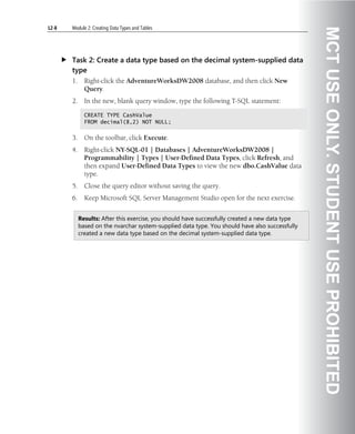 L2-8   Module 2: Creating Data Types and Tables




                                                                                                 MCT USE ONLY. STUDENT USE PROHIBITED
       Task 2: Create a data type based on the decimal system-supplied data
       type
       1.     Right-click the AdventureWorksDW2008 database, and then click New
              Query.
       2.     In the new, blank query window, type the following T-SQL statement:

              CREATE TYPE CashValue
              FROM decimal(8,2) NOT NULL;


       3.     On the toolbar, click Execute.
       4.     Right-click NY-SQL-01 | Databases | AdventureWorksDW2008 |
              Programmability | Types | User-Defined Data Types, click Refresh, and
              then expand User-Defined Data Types to view the new dbo.CashValue data
              type.
       5.     Close the query editor without saving the query.
       6.     Keep Microsoft SQL Server Management Studio open for the next exercise.


            Results: After this exercise, you should have successfully created a new data type
            based on the nvarchar system-supplied data type. You should have also successfully
            created a new data type based on the decimal system-supplied data type.
 