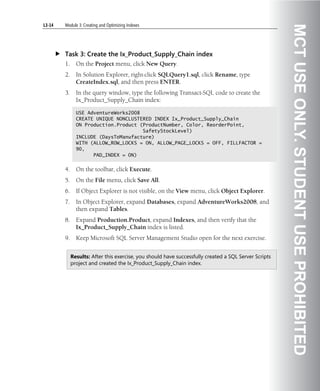 L3-14   Module 3: Creating and Optimizing Indexes




                                                                                                       MCT USE ONLY. STUDENT USE PROHIBITED
        Task 3: Create the Ix_Product_Supply_Chain index
        1.     On the Project menu, click New Query.
        2.     In Solution Explorer, right-click SQLQuery1.sql, click Rename, type
               CreateIndex.sql, and then press ENTER.
        3.     In the query window, type the following Transact-SQL code to create the
               Ix_Product_Supply_Chain index:

               USE AdventureWorks2008
               CREATE UNIQUE NONCLUSTERED INDEX Ix_Product_Supply_Chain
               ON Production.Product (ProductNumber, Color, ReorderPoint,
                                      SafetyStockLevel)
               INCLUDE (DaysToManufacture)
               WITH (ALLOW_ROW_LOCKS = ON, ALLOW_PAGE_LOCKS = OFF, FILLFACTOR =
               90,
                     PAD_INDEX = ON)


        4.     On the toolbar, click Execute.
        5.     On the File menu, click Save All.
        6.     If Object Explorer is not visible, on the View menu, click Object Explorer.
        7.     In Object Explorer, expand Databases, expand AdventureWorks2008, and
               then expand Tables.
        8.     Expand Production.Product, expand Indexes, and then verify that the
               Ix_Product_Supply_Chain index is listed.
        9.     Keep Microsoft SQL Server Management Studio open for the next exercise.


             Results: After this exercise, you should have successfully created a SQL Server Scripts
             project and created the Ix_Product_Supply_Chain index.
 