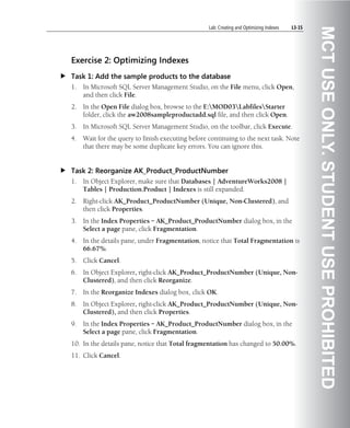 Lab: Creating and Optimizing Indexes   L3-15




                                                                                                 MCT USE ONLY. STUDENT USE PROHIBITED
Exercise 2: Optimizing Indexes
Task 1: Add the sample products to the database
1.   In Microsoft SQL Server Management Studio, on the File menu, click Open,
     and then click File.
2.   In the Open File dialog box, browse to the E:MOD03LabfilesStarter
     folder, click the aw2008sampleproductadd.sql file, and then click Open.
3.   In Microsoft SQL Server Management Studio, on the toolbar, click Execute.
4.   Wait for the query to finish executing before continuing to the next task. Note
     that there may be some duplicate key errors. You can ignore this.


Task 2: Reorganize AK_Product_ProductNumber
1.   In Object Explorer, make sure that Databases | AdventureWorks2008 |
     Tables | Production.Product | Indexes is still expanded.
2.   Right-click AK_Product_ProductNumber (Unique, Non-Clustered), and
     then click Properties.
3.   In the Index Properties – AK_Product_ProductNumber dialog box, in the
     Select a page pane, click Fragmentation.
4.   In the details pane, under Fragmentation, notice that Total Fragmentation is
     66.67%.
5.   Click Cancel.
6.   In Object Explorer, right-click AK_Product_ProductNumber (Unique, Non-
     Clustered), and then click Reorganize.
7.   In the Reorganize Indexes dialog box, click OK.
8.   In Object Explorer, right-click AK_Product_ProductNumber (Unique, Non-
     Clustered), and then click Properties.
9.   In the Index Properties – AK_Product_ProductNumber dialog box, in the
     Select a page pane, click Fragmentation.
10. In the details pane, notice that Total fragmentation has changed to 50.00%.
11. Click Cancel.
 