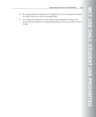 Implementing a Microsoft SQL Server 2008 Database   1-23




                                                                                                   MCT USE ONLY. STUDENT USE PROHIBITED
•   By creating database snapshots on a regular basis, you can mitigate the impact
    of a major user error, such as a dropped table.
•   In a testing environment, it can be useful when repeatedly running a test
    protocol for the database to contain identical data at the start of each round of
    testing.
 