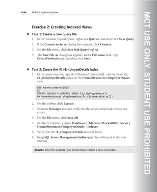 L6-44   Module 6: Implementing Views




                                                                                               MCT USE ONLY. STUDENT USE PROHIBITED
        Exercise 2: Creating Indexed Views
        Task 1: Create a new query file
        1.     In the Solution Explorer pane, right-click Queries, and then click New Query.
        2.     If the Connect to Server dialog box appears, click Connect.
        3.     On the File menu, click Save SQLQuery3.sql As.
        4.     The Save File As dialog box appears. In the File name field, type
               CreateViewIndex.sql, and then click Save.


        Task 2: Create the IX_vEmployeeDetails index
        1.     In the query window, type the following Transact-SQL code to create the
               IX_vEmployeeDetails index on the HumanResources.vEmployeeDetails
               view.

               USE AdventureWorks2008
               GO
               CREATE UNIQUE CLUSTERED INDEX IX_vEmployeeDetails
               ON HumanResources.vEmployeeDetails (BusinessEntityID)


        2.     On the toolbar, click Execute.
        3.     Examine Messages box and verify that the script completed without any
               errors.
        4.     On the File menu, click Save All.
        5.     In Object Explorer, expand Databases | AdventureWorks2008 | Views |
               HumanResources.vEmployeeDetails | Indexes.
        6.     Verify that the IX_vEmployeeDetails index is listed.
        7.     Keep SQL Server Management Studio open. You will use it in the next
               exercise.


             Results: After this exercise, you should have created a new view index.
 