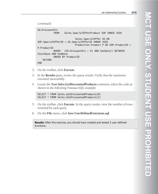Lab: Implementing Functions   L8-55




                                                                                                    MCT USE ONLY. STUDENT USE PROHIBITED
       (continued)

       SO.DiscountPct
                  FROM        Sales.SpecialOfferProduct SOP INNER JOIN

                                  Sales.SpecialOffer SO ON
       SOP.SpecialOfferID = SO.SpecialOfferID INNER JOIN
                                  Production.Product P ON SOP.ProductID =
       P.ProductID
                   WHERE (SO.DiscountPct > 0) AND GetDate() BETWEEN
       StartDate AND EndDate
                   ORDER BY ProductID
           RETURN
       END


2.     On the toolbar, click Execute.
3.     In the Results pane, review the query results. Verify that the statement
       executed successfully.
4.     Locate the Test Sales.GetDiscountedProducts comment; select the code as
       shown in the following Transact-SQL example:

       SELECT * FROM Sales.GetDiscountedProducts(0)
       SELECT * FROM Sales.GetDiscountedProducts(1)


5.     On the toolbar, click Execute. In the query results, view the number of rows
       returned by each query.
6.     On the File menu, click Save UserDefinedFunctions.sql.


     Results: After this exercise, you should have created and tested 3 user-defined
     functions.
 