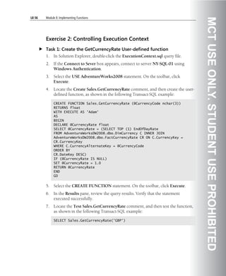 L8-56   Module 8: Implementing Functions




                                                                                          MCT USE ONLY. STUDENT USE PROHIBITED
        Exercise 2: Controlling Execution Context
        Task 1: Create the GetCurrencyRate User-defined function
        1.   In Solution Explorer, double-click the ExecutionContext.sql query file.
        2.   If the Connect to Sever box appears, connect to server NY-SQL-01 using
             Windows Authentication.
        3.   Select the USE AdventureWorks2008 statement. On the toolbar, click
             Execute.
        4.   Locate the Create Sales.GetCurrencyRate comment, and then create the user-
             defined function, as shown in the following Transact-SQL example:

             CREATE FUNCTION Sales.GetCurrencyRate (@CurrencyCode nchar(3))
             RETURNS float
             WITH EXECUTE AS 'Adam'
             AS
             BEGIN
             DECLARE @CurrencyRate float
             SELECT @CurrencyRate = (SELECT TOP (1) EndOfDayRate
             FROM AdventureWorksDW2008.dbo.DimCurrency C INNER JOIN
             AdventureWorksDW2008.dbo.FactCurrencyRate CR ON C.CurrencyKey =
             CR.CurrencyKey
             WHERE C.CurrencyAlternateKey = @CurrencyCode
             ORDER BY
             CR.DateKey DESC)
             IF (@CurrencyRate IS NULL)
             SET @CurrencyRate = 1.0
             RETURN @CurrencyRate
             END
             GO


        5.   Select the CREATE FUNCTION statement. On the toolbar, click Execute.
        6.   In the Results pane, review the query results. Verify that the statement
             executed successfully.
        7.   Locate the Test Sales.GetCurrencyRate comment, and then test the function,
             as shown in the following Transact-SQL example:

             SELECT Sales.GetCurrencyRate('GBP')
 