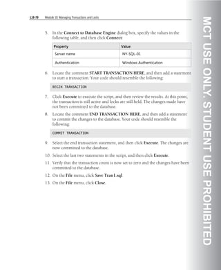 L10-70   Module 10: Managing Transactions and Locks




                                                                                                 MCT USE ONLY. STUDENT USE PROHIBITED
         5.   In the Connect to Database Engine dialog box, specify the values in the
              following table, and then click Connect:

               Property                               Value

                Server name                            NY-SQL-01

                Authentication                         Windows Authentication

         6.   Locate the comment START TRANSACTION HERE, and then add a statement
              to start a transaction. Your code should resemble the following:

              BEGIN TRANSACTION


         7.   Click Execute to execute the script, and then review the results. At this point,
              the transaction is still active and locks are still held. The changes made have
              not been committed to the database.
         8.   Locate the comment END TRANSACTION HERE, and then add a statement
              to commit the changes to the database. Your code should resemble the
              following:

              COMMIT TRANSACTION


         9.   Select the end transaction statement, and then click Execute. The changes are
              now committed to the database.
         10. Select the last two statements in the script, and then click Execute.
         11. Verify that the transaction count is now set to zero and the changes have been
             committed to the database.
         12. On the File menu, click Save Tran1.sql.
         13. On the File menu, click Close.
 