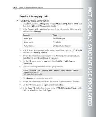 L10-72   Module 10: Managing Transactions and Locks




                                                                                                MCT USE ONLY. STUDENT USE PROHIBITED
         Exercise 2: Managing Locks
         Task 1: View locking information
         1.   Click Start, point to All Programs, point to Microsoft SQL Server 2008, and
              then click SQL Server Management Studio.
         2.   In the Connect to Server dialog box, specify the values in the following table,
              and then click Connect:

               Property                               Value

                Server type                             Database Engine

                Server name                             NY-SQL-01

                Authentication                          Windows Authentication

         3.   In SQL Server Management Studio, in the console tree, right-click NY-SQL-01,
              and then click Activity Monitor.
         4.   Review the information that is displayed in Processes, ResourceWaits, and
              Data File I/O, and Recent Expensive Queries.
         5.   On the File menu, point to New, and then click Query with Current
              Connection.
         6.   Type the following statement into the query window:

              SELECT resource_type, request_mode, request_type, request_status,
              request_session_id
              FROM sys.dm_tran_locks


         7.   Click Execute to execute the statement.
         8.   Review the information that shows the current lock in the master database.
         9.   On the File menu, point to Open, and then click File.
         10. In the Open File dialog box, browse to the E:Mod10LabfilesStarter folder,
             click Lock1.sql, and then click Open.
 