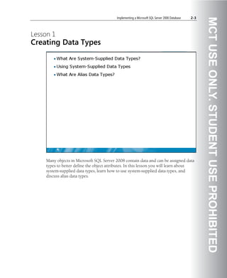 Implementing a Microsoft SQL Server 2008 Database   2-3




                                                                                                    MCT USE ONLY. STUDENT USE PROHIBITED
Lesson 1
Creating Data Types




    Many objects in Microsoft SQL Server 2008 contain data and can be assigned data
    types to better define the object attributes. In this lesson you will learn about
    system-supplied data types, learn how to use system-supplied data types, and
    discuss alias data types.
 