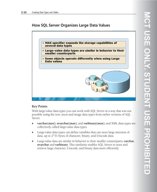 2-10   Creating Data Types and Tables




                                                                                                MCT USE ONLY. STUDENT USE PROHIBITED
       How SQL Server Organizes Large Data Values




       Key Points
       With large-value data types you can work with SQL Server in a way that was not
       possible using the text, ntext and image data types from earlier versions of SQL
       Server.
       •     varchar(max), nvarchar(max), and varbinary(max), and XML data types are
             collectively called large-value data types.
       •     Large-value data types can define variables that can store large amounts of
             data, up to 2^31 bytes of character, binary, and Unicode data.
       •     Large-value data are similar in behavior to their smaller counterparts, varchar,
             nvarchar and varbinary. This similarity enables SQL Server to store and
             retrieve large character, Unicode, and binary data more efficiently.
 