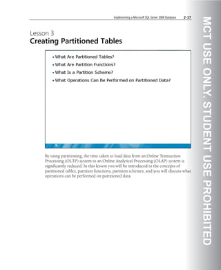 Implementing a Microsoft SQL Server 2008 Database   2-17




                                                                                                       MCT USE ONLY. STUDENT USE PROHIBITED
Lesson 3
Creating Partitioned Tables




    By using partitioning, the time taken to load data from an Online Transaction
    Processing (OLTP) system to an Online Analytical Processing (OLAP) system is
    significantly reduced. In this lesson you will be introduced to the concepts of
    partitioned tables, partition functions, partition schemes, and you will discuss what
    operations can be performed on partitioned data.
 