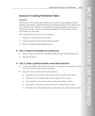 Implementing a Microsoft SQL Server 2008 Database   2-27




                                                                                                    MCT USE ONLY. STUDENT USE PROHIBITED
Exercise 4: Creating Partitioned Tables
Scenario
The Director of IT at Adventure Works has received several complaints about
database performance, specifically that the working with the Returns table is very
slow. As part of the solution to this problem, the senior database developer has
tasked you with the creation of a partitioned table that will be used to archive
returns data at a later date.
The main tasks for this exercise are as follows:
1.   Prepare the database for partitioning.
2.   Create a partitioned table named ReturnsArchive.
3.   Review the partitioning implementation.


Task 1: Prepare the database for partitioning
•    Open the query located at E:MOD02LabfilesScriptspartition_prep.sql.
•    Execute the query.


Task 2: Create a partitioned table named ReturnsArchive
•    Create a partitioned table that stores data in four partitions using the Test1FG,
     Test2FG, Test3FG, and Test4FG filegroups.
•    The table must contain the following columns:
     •   ReturnID. An int identity column that cannot contain NULL values.
     •   ProductID. An int column that cannot contain NULL values.
     •   CustomerID. An int column that cannot contain NULL values.
     •   ReturnDate. A datetime column that cannot contain NULL values.
     •   ReturnReason. A ShortDescription column that can contain NULL values.
 