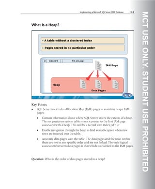 Implementing a Microsoft SQL Server 2008 Database   3-5




                                                                                                MCT USE ONLY. STUDENT USE PROHIBITED
What Is a Heap?




Key Points
•   SQL Server uses Index Allocation Map (IAM) pages to maintain heaps. IAM
    pages:
    •   Contain information about where SQL Server stores the extents of a heap.
        The sys.partitions system table stores a pointer to the first IAM page
        associated with a heap. This will be a record with index_id = 0.
    •   Enable navigation through the heap to find available space when new
        rows are inserted into the table.
    •   Associate data pages with the table. The data pages and the rows within
        them are not in any specific order and are not linked. The only logical
        association between data pages is that which is recorded in the IAM pages.



Question: What is the order of data pages stored in a heap?
 