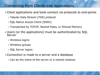Connecting from Clients and Applications
• Client applications and tools connect via protocols to end-points
     Tabular Data Stream (TDS) protocol
     SQL Native Access Client (SNAC)
     Transported by TCP/IP, Named Pipes, or Shared Memory

• Users (or the applications) must be authenticated by SQL
 Server
     Windows logins
     Windows groups
     SQL Server logins

• Connection is made to a server and a database
     Can be the name of the server or a named instance
 