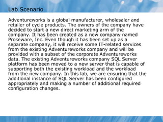 Lab Scenario
Adventureworks is a global manufacturer, wholesaler and
retailer of cycle products. The owners of the company have
decided to start a new direct marketing arm of the
company. It has been created as a new company named
Proseware, Inc. Even though it has been set up as a
separate company, it will receive some IT-related services
from the existing Adventureworks company and will be
provided with a subset of the corporate Adventureworks
data. The existing Adventureworks company SQL Server
platform has been moved to a new server that is capable of
supporting both the existing workload and the workload
from the new company. In this lab, we are ensuring that the
additional instance of SQL Server has been configured
appropriately and making a number of additional required
configuration changes.
 