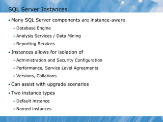 SQL Server Instances
• Many SQL Server components are instance-aware
     Database Engine
     Analysis Services / Data Mining
     Reporting Services

• Instances allows for isolation of
     Administration and Security Configuration
     Performance, Service Level Agreements
     Versions, Collations

• Can assist with upgrade scenarios

• Two instance types
     Default instance
     Named instances
 