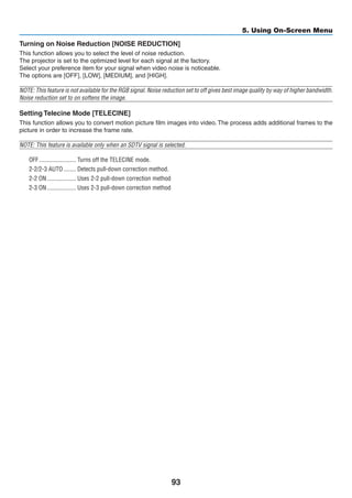 93
5. Using On-Screen Menu
Turning on Noise Reduction [NOISE REDUCTION]
This function allows you to select the level of noise reduction.
The projector is set to the optimized level for each signal at the factory.
Select your preference item for your signal when video noise is noticeable.
The options are [OFF], [LOW], [MEDIUM], and [HIGH].
NOTE: This feature is not available for the RGB signal. Noise reduction set to off gives best image quality by way of higher bandwidth.
Noise reduction set to on softens the image.
Setting Telecine Mode [TELECINE]
This function allows you to convert motion picture film images into video. The process adds additional frames to the
picture in order to increase the frame rate.
NOTE: This feature is available only when an SDTV signal is selected.
OFF	������������������������ Turns off the TELECINE mode.
2-2/2-3 AUTO	�������� Detects pull-down correction method.
2-2 ON	������������������� Uses 2-2 pull-down correction method
2-3 ON	������������������� Uses 2-3 pull-down correction method
 