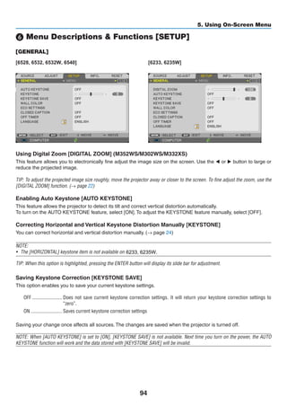 94
5. Using On-Screen Menu
❻ Menu Descriptions  Functions [SETUP]
[GENERAL]
[6528, 6532, 6532W, 6540] [6233, 6235W]
Using Digital Zoom [DIGITAL ZOOM] (M352WS/M302WS/M332XS)
This feature allows you to electronically fine adjust the image size on the screen. Use the ◀ or ▶ button to large or
reduce the projected image.
TIP: To adjust the projected image size roughly, move the projector away or closer to the screen. To fine adjust the zoom, use the
[DIGITAL ZOOM] function. (→ page 22)
Enabling Auto Keystone [AUTO KEYSTONE]
This feature allows the projector to detect its tilt and correct vertical distortion automatically.
To turn on the AUTO KEYSTONE feature, select [ON]. To adjust the KEYSTONE feature manually, select [OFF].
Correcting Horizontal and Vertical Keystone Distortion Manually [KEYSTONE]
You can correct horizontal and vertical distortion manually. (→ page 24)
NOTE:
•	 The [HORIZONTAL] keystone item is not available on M352WS/M302WS/M322XS.
TIP: When this option is highlighted, pressing the ENTER button will display its slide bar for adjustment.
Saving Keystone Correction [KEYSTONE SAVE]
This option enables you to save your current keystone settings.
OFF	������������������������ Does not save current keystone correction settings. It will return your keystone correction settings to
“zero”.
ON	������������������������� Saves current keystone correction settings
Saving your change once affects all sources. The changes are saved when the projector is turned off.
NOTE: When [AUTO KEYSTONE] is set to [ON], [KEYSTONE SAVE] is not available. Next time you turn on the power, the AUTO
KEYSTONE function will work and the data stored with [KEYSTONE SAVE] will be invalid.
6233, 6235W.
 