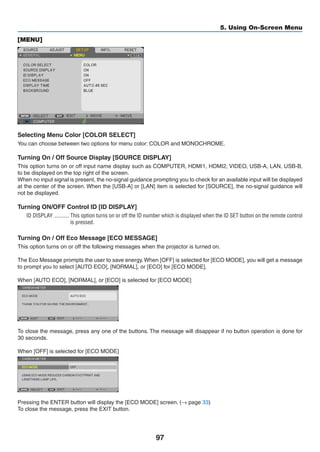 97
5. Using On-Screen Menu
[MENU]
Selecting Menu Color [COLOR SELECT]
You can choose between two options for menu color: COLOR and MONOCHROME.
Turning On / Off Source Display [SOURCE DISPLAY]
This option turns on or off input name display such as COMPUTER, HDMI1, HDMI2, VIDEO, USB-A, LAN, USB-B,
to be displayed on the top right of the screen.
When no input signal is present, the no-signal guidance prompting you to check for an available input will be displayed
at the center of the screen. When the [USB-A] or [LAN] item is selected for [SOURCE], the no-signal guidance will
not be displayed.
Turning ON/OFF Control ID [ID DISPLAY]
ID DISPLAY	����������� This option turns on or off the ID number which is displayed when the ID SET button on the remote control
is pressed.
Turning On / Off Eco Message [ECO MESSAGE]
This option turns on or off the following messages when the projector is turned on.
The Eco Message prompts the user to save energy.When [OFF] is selected for [ECO MODE], you will get a message
to prompt you to select [AUTO ECO], [NORMAL], or [ECO] for [ECO MODE].
When [AUTO ECO], [NORMAL], or [ECO] is selected for [ECO MODE]
To close the message, press any one of the buttons. The message will disappear if no button operation is done for
30 seconds.
When [OFF] is selected for [ECO MODE]
Pressing the ENTER button will display the [ECO MODE] screen. (→ page 33)
To close the message, press the EXIT button.
 