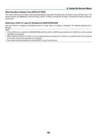 98
5. Using On-Screen Menu
Selecting Menu Display Time [DISPLAY TIME]
This option allows you to select how long the projector waits after the last touch of a button to turn off the menu. The
preset choices are [MANUAL], [AUTO 5 SEC], [AUTO 15 SEC], and [AUTO 45 SEC]. The [AUTO 45 SEC] is the fac-
tory preset.
Selecting a Color or Logo for Background [BACKGROUND]
Use this feature to display a blue/black screen or logo when no signal is available. The default background is
[BLUE].
NOTE:
•	 If the [LOGO] item is selected for [BACKGROUND] with the [LAN] or [USB-B] source selected, the [LOGO] item will be selected
regardless of its selection.
•	 When [SOURCE DISPLAY] is turned on, the no-signal guidance prompting you to check for an available input will be displayed
at the center of the screen regardless of its selection.
•	 Your setting will not be affected even when [RESET] is done from the menu.
 