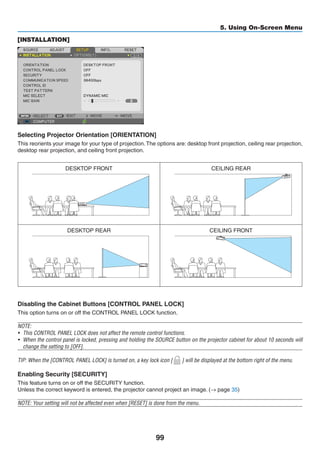 99
5. Using On-Screen Menu
[INSTALLATION]
Selecting Projector Orientation [ORIENTATION]
This reorients your image for your type of projection.The options are: desktop front projection, ceiling rear projection,
desktop rear projection, and ceiling front projection.
DESKTOP FRONT CEILING REAR
DESKTOP REAR CEILING FRONT
Disabling the Cabinet Buttons [CONTROL PANEL LOCK]
This option turns on or off the CONTROL PANEL LOCK function.
NOTE:
•	 This CONTROL PANEL LOCK does not affect the remote control functions.
•	 When the control panel is locked, pressing and holding the SOURCE button on the projector cabinet for about 10 seconds will
change the setting to [OFF].
TIP: When the [CONTROL PANEL LOCK] is turned on, a key lock icon [ ] will be displayed at the bottom right of the menu.
Enabling Security [SECURITY]
This feature turns on or off the SECURITY function.
Unless the correct keyword is entered, the projector cannot project an image. (→ page 35)
NOTE: Your setting will not be affected even when [RESET] is done from the menu.
 