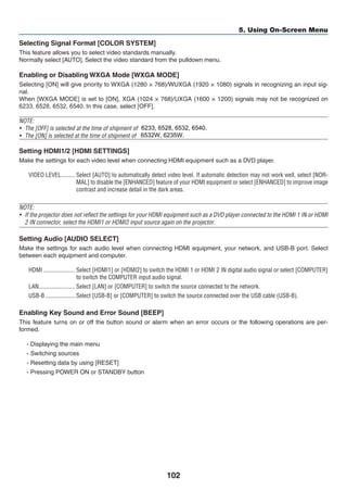 102
5. Using On-Screen Menu
Selecting Signal Format [COLOR SYSTEM]
This feature allows you to select video standards manually.
Normally select [AUTO]. Select the video standard from the pulldown menu.
Enabling or Disabling WXGA Mode [WXGA MODE]
Selecting [ON] will give priority to WXGA (1280 × 768)/WUXGA (1920 × 1080) signals in recognizing an input sig-
nal.
When [WXGA MODE] is set to [ON], XGA (1024 × 768)/UXGA (1600 × 1200) signals may not be recognized on
6233, 6528, 6532, 6540. In	this	case,	select	[OFF].
NOTE:
•	 The [OFF] is selected at the time of shipment of M402X/M362X/M322X/M282X/M332XS.
•	 The [ON] is selected at the time of shipment of M402W/M362W/M322W/M352WS/M302WS.
Setting HDMI1/2 [HDMI SETTINGS]
Make the settings for each video level when connecting HDMI equipment such as a DVD player.
VIDEO LEVEL	��������� Select [AUTO] to automatically detect video level. If automatic detection may not work well, select [NOR-
MAL] to disable the [ENHANCED] feature of your HDMI equipment or select [ENHANCED] to improve image
contrast and increase detail in the dark areas.
NOTE:
•	 If the projector does not reflect the settings for your HDMI equipment such as a DVD player connected to the HDMI 1 IN or HDMI
2 IN connector, select the HDMI1 or HDMI2 input source again on the projector.
Setting Audio [AUDIO SELECT]
Make the settings for each audio level when connecting HDMI equipment, your network, and USB-B port. Select
between each equipment and computer.
HDMI	��������������������� Select [HDMI1] or [HDMI2] to switch the HDMI 1 or HDMI 2 IN digital audio signal or select [COMPUTER]
to switch the COMPUTER input audio signal.
LAN	������������������������ Select [LAN] or [COMPUTER] to switch the source connected to the network.
USB-B	�������������������� Select [USB-B] or [COMPUTER] to switch the source connected over the USB cable (USB-B).
Enabling Key Sound and Error Sound [BEEP]
This feature turns on or off the button sound or alarm when an error occurs or the following operations are per-
formed.
- Displaying the main menu
- Switching sources
- Resetting data by using [RESET]
- Pressing POWER ON or STANDBY button
6233, 6528, 6532, 6540.
6532W, 6235W.
 