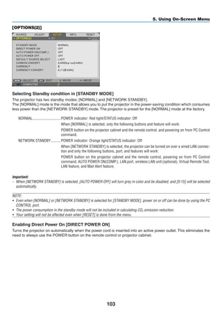 103
5. Using On-Screen Menu
[OPTIONS(2)]
Selecting Standby condition in [STANDBY MODE]
The projector has two standby modes: [NORMAL] and [NETWORK STANDBY].
The [NORMAL] mode is the mode that allows you to put the projector in the power-saving condition which consumes
less power than the [NETWORK STANDBY] mode. The projector is preset for the [NORMAL] mode at the factory.
NORMAL	�����������������������������POWER indicator: Red light/STATUS indicator: Off
When [NORMAL] is selected, only the following buttons and feature will work:
POWER button on the projector cabinet and the remote control, and powering on from PC Control
command.
NETWORK STANDBY	����������POWER indicator: Orange light/STATUS indicator: Off
When [NETWORK STANDBY] is selected, the projector can be turned on over a wired LAN connec-
tion and only the following buttons, port, and features will work:
POWER button on the projector cabinet and the remote control, powering on from PC Control
command, AUTO POWER ON(COMP.), LAN port, wireless LAN unit (optional), Virtual Remote Tool,
LAN feature, and Mail Alert feature.
Important:
-	 When [NETWORK STANDBY] is selected, [AUTO POWER OFF] will turn grey in color and be disabled, and [0:15] will be selected
automatically.
NOTE:
•	 Even when [NORMAL] or [NETWORK STANDBY] is selected for [STANDBY MODE], power on or off can be done by using the PC
CONTROL port.
•	 The power consumption in the standby mode will not be included in calculating CO2 emission reduction.
•	 Your setting will not be affected even when [RESET] is done from the menu.
Enabling Direct Power On [DIRECT POWER ON]
Turns the projector on automatically when the power cord is inserted into an active power outlet. This eliminates the
need to always use the POWER button on the remote control or projector cabinet.
 