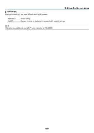107
5. Using On-Screen Menu
[L/R INVERT]
Change the setting if you have difficulty seeing 3D images.
NON-INVERT	��������� Normal setting.
INVERT	������������������ Changes the order of displaying the images for left eye and right eye.
NOTE:
This option is available only when [DLP®
Link] is selected for [GLASSES].
 