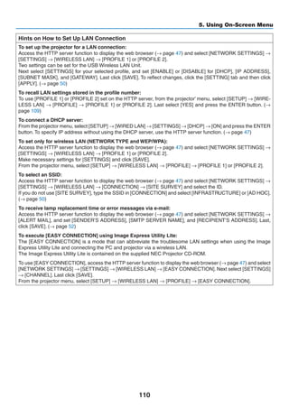 110
5. Using On-Screen Menu
Hints on How to Set Up LAN Connection
To set up the projector for a LAN connection:
Access the HTTP server function to display the web browser (→ page 47) and select [NETWORK SETTINGS] →
[SETTINGS] → [WIRELESS LAN] → [PROFILE 1] or [PROFILE 2].
Two settings can be set for the USB Wireless LAN Unit.
Next select [SETTINGS] for your selected profile, and set [ENABLE] or [DISABLE] for [DHCP], [IP ADDRESS],
[SUBNET MASK], and [GATEWAY]. Last click [SAVE]. To reflect changes, click the [SETTING] tab and then click
[APPLY]. (→ page 50)
To recall LAN settings stored in the profile number:
To use [PROFILE 1] or [PROFILE 2] set on the HTTP server, from the projector’ menu, select [SETUP] → [WIRE-
LESS LAN] → [PROFILE] → [PROFILE 1] or [PROFILE 2]. Last select [YES] and press the ENTER button. (→
page 109)
To connect a DHCP server:
From the projector menu, select [SETUP] → [WIRED LAN] → [SETTINGS] → [DHCP] → [ON] and press the ENTER
button. To specify IP address without using the DHCP server, use the HTTP server function. (→ page 47)
To set only for wireless LAN (NETWORK TYPE and WEP/WPA):
Access the HTTP server function to display the web browser (→ page 47) and select [NETWORK SETTINGS] →
[SETTINGS] → [WIRELESS LAN] → [PROFILE 1] or [PROFILE 2].
Make necessary settings for [SETTINGS] and click [SAVE].
From the projector menu, select [SETUP] → [WIRELESS LAN] → [PROFILE] → [PROFILE 1] or [PROFILE 2].
To select an SSID:
Access the HTTP server function to display the web browser (→ page 47) and select [NETWORK SETTINGS] →
[SETTINGS] → [WIRELESS LAN] → [CONNECTION] → [SITE SURVEY] and select the ID.
If you do not use [SITE SURVEY], type the SSID in [CONNECTION] and select [INFRASTRUCTURE] or [AD HOC].
(→ page 50)
To receive lamp replacement time or error messages via e-mail:
Access the HTTP server function to display the web browser (→ page 47) and select [NETWORK SETTINGS] →
[ALERT MAIL], and set [SENDER’S ADDRESS], [SMTP SERVER NAME], and [RECIPIENT’S ADDRESS]. Last,
click [SAVE]. (→ page 52)
To execute [EASY CONNECTION] using Image Express Utility Lite:
The [EASY CONNECTION] is a mode that can abbreviate the troublesome LAN settings when using the Image
Express Utility Lite and connecting the PC and projector via a wireless LAN.
The Image Express Utility Lite is contained on the supplied NEC Projector CD-ROM.
To use [EASY CONNECTION], access the HTTP server function to display the web browser (→ page 47) and select
[NETWORK SETTINGS] → [SETTINGS] → [WIRELESS LAN] → [EASY CONNECTION]. Next select [SETTINGS]
→ [CHANNEL]. Last click [SAVE].
From the projector menu, select [SETUP] → [WIRELESS LAN] → [PROFILE] → [EASY CONNECTION].
 