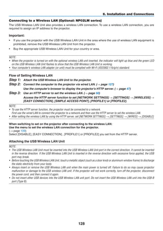 128
6. Installation and Connections
Connecting to a Wireless LAN (Optional: NP02LM series)
The USB Wireless LAN Unit also provides a wireless LAN connection. To use a wireless LAN connection, you are
required to assign an IP address to the projector.
Important:
•	 If you use the projector with the USB Wireless LAN Unit in the area where the use of wireless LAN equipment is
prohibited, remove the USB Wireless LAN Unit from the projector.
•	 Buy the appropriate USB Wireless LAN Unit for your country or area.
NOTE:
•	 When the projector is turned on with the optional wireless LAN unit inserted, the indicator will light up blue and the green LED
on the USB Wireless LAN Unit flashes to show that the USB Wireless LAN Unit is working.
•	 Your computer’s wireless LAN adapter (or unit) must be complied with Wi-Fi (IEEE802.11b/g/n) standard.
Flow of Setting Wireless LAN
Step 1:	 Attach the USB Wireless LAN Unit to the projector.
Step 2:	 Connect the computer to the projector via wired LAN. (→ page 127)
	 Use the computer’s browser to display the projector’s HTTP server. (→ page 47)
Step 3:	 Use an HTTP server to set the wireless LAN. (→ page 50)
	 Access the HTTP server function to set [NETWORK SETTINGS] → [SETTINGS] → [WIRELESS] →
[EASY CONNECTION], [SIMPLE ACCESS POINT], [PROFILE1] or [PROFILE2].
NOTE:
•	 To use the HTTP server function, the projector must be connected to a network.
	 First use the wired LAN to connect the projector to a network and then use the HTTP server to set the wireless LAN.
•	 After setting the wireless LAN by using the HTTP server, set [NETWORK SETTINGS] → [SETTINGS] → [WIRED] → [DISABLE]
When switching to set on the projector after connecting to the wireless LAN:
Use the menu to set the wireless LAN connection for the projector.
(→ page 109)
Select [DISABLE], [EASY CONNECTION] , [PROFILE1] or [PROFILE2] you set from the HTTP server.
Attaching the USB Wireless LAN Unit
NOTE:
•	 The USB Wireless LAN Unit must be inserted into the USB Wireless LAN Unit port in the correct direction. It cannot be inserted
in the reverse direction. If the USB Wireless LAN Unit is inserted in the reverse direction with excessive force applied, the USB
port may break.
•	 Before touching the USB Wireless LAN Unit, touch a metallic object (such as a door knob or aluminum window frame) to discharge
the static electricity from your body.
•	 Always insert or remove the USB Wireless LAN unit when the main power is turned off. Failure to do so may cause projector
malfunction or damage to the USB wireless LAN unit. If the projector will not work correctly, turn off the projector, disconnect
the power cord, and then connect it again.
•	 Do not insert other USB devices into the USB Wireless LAN unit port. Do not insert the USB Wireless LAN unit into the USB-B
port (Type B).
 