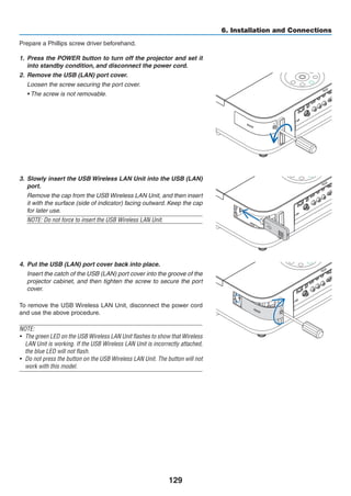 129
6. Installation and Connections
Prepare a Phillips screw driver beforehand.
1.	 Press the POWER button to turn off the projector and set it
into standby condition, and disconnect the power cord.
2.	 Remove the USB (LAN) port cover.
	 Loosen the screw securing the port cover.
	 • The screw is not removable.
3.	 Slowly insert the USB Wireless LAN Unit into the USB (LAN)
port.
	 Remove the cap from the USB Wireless LAN Unit, and then insert
it with the surface (side of indicator) facing outward. Keep the cap
for later use.
NOTE: Do not force to insert the USB Wireless LAN Unit.
4.	 Put the USB (LAN) port cover back into place.
	 Insert the catch of the USB (LAN) port cover into the groove of the
projector cabinet, and then tighten the screw to secure the port
cover.
To remove the USB Wireless LAN Unit, disconnect the power cord
and use the above procedure.
NOTE:
•	 The green LED on the USB Wireless LAN Unit flashes to show that Wireless
LAN Unit is working. If the USB Wireless LAN Unit is incorrectly attached,
the blue LED will not flash.
•	 Do not press the button on the USB Wireless LAN Unit. The button will not
work with this model.
 