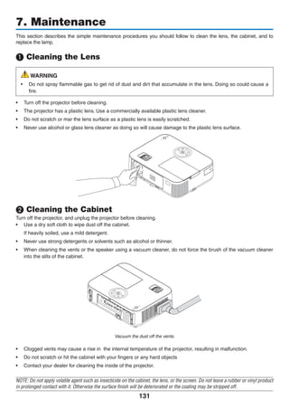 131
This section describes the simple maintenance procedures you should follow to clean the lens, the cabinet, and to
replace the lamp.
❶ Cleaning the Lens
WARNING
•	 Do not spray flammable gas to get rid of dust and dirt that accumulate in the lens. Doing so could cause a
fire.
•	 Turn off the projector before cleaning.
•	 The projector has a plastic lens. Use a commercially available plastic lens cleaner.
•	 Do not scratch or mar the lens surface as a plastic lens is easily scratched.
•	 Never use alcohol or glass lens cleaner as doing so will cause damage to the plastic lens surface.
❷ Cleaning the Cabinet
Turn off the projector, and unplug the projector before cleaning.
•	 Use a dry soft cloth to wipe dust off the cabinet.
	 If heavily soiled, use a mild detergent.
•	 Never use strong detergents or solvents such as alcohol or thinner.
•	 When cleaning the vents or the speaker using a vacuum cleaner, do not force the brush of the vacuum cleaner
into the slits of the cabinet.
Vacuum the dust off the vents.
•	 Clogged vents may cause a rise in  the internal temperature of the projector, resulting in malfunction.
•	 Do not scratch or hit the cabinet with your fingers or any hard objects
•	 Contact your dealer for cleaning the inside of the projector.
NOTE: Do not apply volatile agent such as insecticide on the cabinet, the lens, or the screen. Do not leave a rubber or vinyl product
in prolonged contact with it. Otherwise the surface finish will be deteriorated or the coating may be stripped off.
7. Maintenance
 
