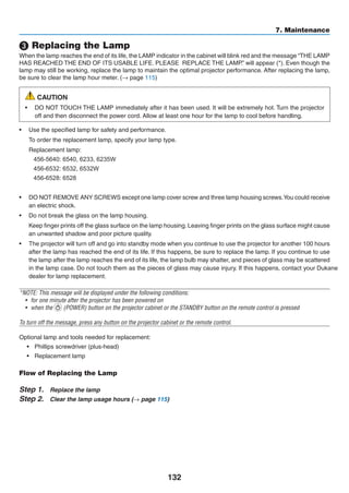 132
7. Maintenance
❸ Replacing the Lamp
When the lamp reaches the end of its life, the LAMP indicator in the cabinet will blink red and the message “THE LAMP
HAS REACHED THE END OF ITS USABLE LIFE. PLEASE  REPLACE THE LAMP.” will appear (*). Even though the
lamp may still be working, replace the lamp to maintain the optimal projector performance. After replacing the lamp,
be sure to clear the lamp hour meter. (→ page 115)
CAUTION
•	 DO NOT TOUCH THE LAMP immediately after it has been used. It will be extremely hot. Turn the projector
off and then disconnect the power cord. Allow at least one hour for the lamp to cool before handling.
•	 Use the specified lamp for safety and performance.
	 To order the replacement lamp, specify your lamp type.
	 Replacement lamp:
	 456-5640: 6540, 6233, 6235W
	 456-6532: 6532, 6532W
	 456-6528: 6528
	
•	 DO NOT REMOVE ANY SCREWS except one lamp cover screw and three lamp housing screws.You could receive
an electric shock.
•	 Do not break the glass on the lamp housing.
	 Keep finger prints off the glass surface on the lamp housing. Leaving finger prints on the glass surface might cause
an unwanted shadow and poor picture quality.
•	 The projector will turn off and go into standby mode when you continue to use the projector for another 100 hours
after the lamp has reached the end of its life. If this happens, be sure to replace the lamp. If you continue to use
the lamp after the lamp reaches the end of its life, the lamp bulb may shatter, and pieces of glass may be scattered
in the lamp case. Do not touch them as the pieces of glass may cause injury. If this happens, contact your
dealer for lamp replacement.
*NOTE: This message will be displayed under the following conditions:
•	 for one minute after the projector has been powered on
•	 when the (POWER) button on the projector cabinet or the STANDBY button on the remote control is pressed
To turn off the message, press any button on the projector cabinet or the remote control.
Optional lamp and tools needed for replacement:
•	 Phillips screwdriver (plus-head)
•	 Replacement lamp
Flow of Replacing the Lamp
Step 1.	 Replace the lamp
Step 2.	 Clear the lamp usage hours (→ page 115)
 
