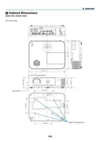 142
8. Appendix
368 (14.5)
291(11.46)
107.5(4.23)
130(5.12)
150(5.91)
200 (7.87)
175 (6.89)
98(3.9)
108(4.3)
80 (3.15)
❸ Cabinet Dimensions
[6528, 6532, 6532W, 6540]
Lens center
Lens center
Holes for ceiling mount
Unit: mm (inch)
 