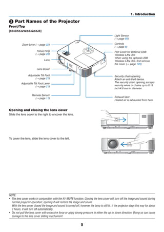 5
1. Introduction
❸ Part Names of the Projector
Front/Top
[6540/6532W/6532/6528]
Controls
(→ page 8)
Remote Sensor
(→ page 11) Exhaust Vent
Heated air is exhausted from here.
Port Cover for Optional USB
Wireless LAN Unit
When using the optional USB
Wireless LAN Unit, first remove
the cover. (→ page 129)
Zoom Lever (→ page 22)
Lens Cover
Focus Ring
(→ page 23)
Adjustable Tilt Foot Lever
(→ page 21)
Adjustable Tilt Foot
(→ page 21)
Lens
Light Sensor
(→ page 95)
Security chain opening
Attach an anti-theft device.
The security chain opening accepts
security wires or chains up to 0.18
inch/4.6 mm in diameter.
Opening and closing the lens cover
Slide the lens cover to the right to uncover the lens.
To cover the lens, slide the lens cover to the left.
NOTE:
•	 The lens cover works in conjunction with the AV-MUTE function. Closing the lens cover will turn off the image and sound during
normal projector operation; opening it will restore the image and sound.
	 With the lens cover closed the image and sound is turned off, however the lamp is still lit. If the projector stays this way for about
2 hours, it will turn off automatically.
•	 Do not pull the lens cover with excessive force or apply strong pressure in either the up or down direction. Doing so can cause
damage to the lens cover sliding mechanism!
 