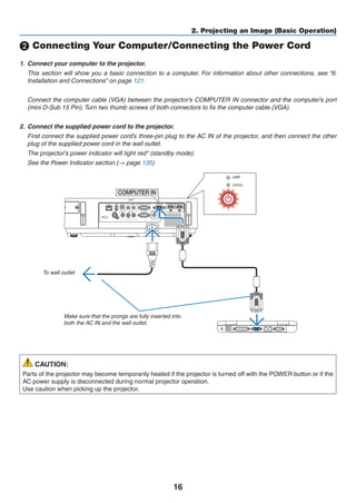 16
2. Projecting an Image (Basic Operation)
❷ Connecting Your Computer/Connecting the Power Cord
1.	 Connect your computer to the projector.
	 This section will show you a basic connection to a computer. For information about other connections, see “6.
Installation and Connections” on page 121.
	 Connect the computer cable (VGA) between the projector’s COMPUTER IN connector and the computer’s port
(mini D-Sub 15 Pin). Turn two thumb screws of both connectors to fix the computer cable (VGA).
2.	 Connect the supplied power cord to the projector.
	 First connect the supplied power cord’s three-pin plug to the AC IN of the projector, and then connect the other
plug of the supplied power cord in the wall outlet.
	 The projector’s power indicator will light red* (standby mode).
	 See the Power Indicator section.(→ page 135)
COMPUTER IN
Make sure that the prongs are fully inserted into
both the AC IN and the wall outlet.
To wall outlet
CAUTION:
Parts of the projector may become temporarily heated if the projector is turned off with the POWER button or if the
AC power supply is disconnected during normal projector operation.
Use caution when picking up the projector.
 