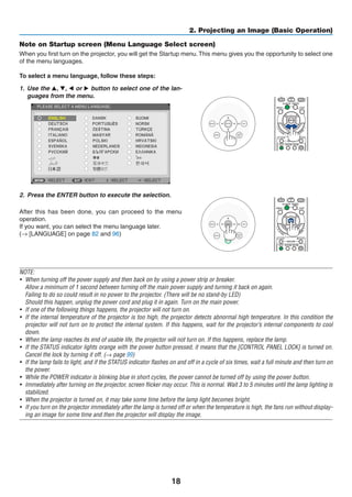 18
2. Projecting an Image (Basic Operation)
Note on Startup screen (Menu Language Select screen)
When you first turn on the projector, you will get the Startup menu.This menu gives you the opportunity to select one
of the menu languages.
To select a menu language, follow these steps:
1.	 Use the ▲, ▼, ◀ or ▶ button to select one of the lan-
guages from the menu.
2.	 Press the ENTER button to execute the selection.
After this has been done, you can proceed to the menu
operation.
If you want, you can select the menu language later.
(→ [LANGUAGE] on page 82 and 96)
NOTE:
•	 When turning off the power supply and then back on by using a power strip or breaker.
	 Allow a minimum of 1 second between turning off the main power supply and turning it back on again.
	 Failing to do so could result in no power to the projector. (There will be no stand-by LED)
	 Should this happen, unplug the power cord and plug it in again. Turn on the main power.
•	 If one of the following things happens, the projector will not turn on.
•	 If the internal temperature of the projector is too high, the projector detects abnormal high temperature. In this condition the
projector will not turn on to protect the internal system. If this happens, wait for the projector’s internal components to cool
down.
•	 When the lamp reaches its end of usable life, the projector will not turn on. If this happens, replace the lamp.
•	 If the STATUS indicator lights orange with the power button pressed, it means that the [CONTROL PANEL LOCK] is turned on.
Cancel the lock by turning it off. (→ page 99)
•	 If the lamp fails to light, and if the STATUS indicator flashes on and off in a cycle of six times, wait a full minute and then turn on
the power.
•	 While the POWER indicator is blinking blue in short cycles, the power cannot be turned off by using the power button.
•	 Immediately after turning on the projector, screen flicker may occur. This is normal. Wait 3 to 5 minutes until the lamp lighting is
stabilized.
•	 When the projector is turned on, it may take some time before the lamp light becomes bright.
•	 If you turn on the projector immediately after the lamp is turned off or when the temperature is high, the fans run without display-
ing an image for some time and then the projector will display the image.
 