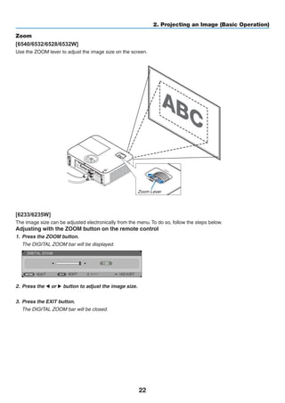 22
2. Projecting an Image (Basic Operation)
Zoom
[6540/6532/6528/6532W]
Use the ZOOM lever to adjust the image size on the screen.
[6233/6235W]
The image size can be adjusted electronically from the menu. To do so, follow the steps below.
Adjusting with the ZOOM button on the remote control
1.	 Press the ZOOM button.
	 The DIGITAL ZOOM bar will be displayed.
2.	 Press the ◀ or ▶ button to adjust the image size.
3.	 Press the EXIT button.
	 The DIGITAL ZOOM bar will be closed.
Zoom Lever
 
