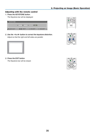 25
2. Projecting an Image (Basic Operation)
Adjusting with the remote control
1.	 Press the KEYSTONE button.
	 The Keystone bar will be displayed.
	
2.	 Use the ◀ or ▶ button to correct the keystone distortion.
	 Adjust so that the right and left sides are parallel.
	
3.	 Press the EXIT button.
	 The Keystone bar will be closed.
 