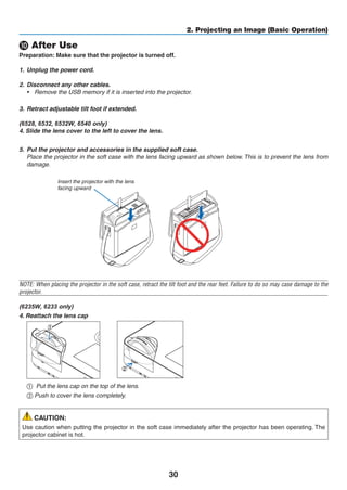 30
2. Projecting an Image (Basic Operation)
❿ After Use
Preparation: Make sure that the projector is turned off.
1.	 Unplug the power cord.
2.	 Disconnect any other cables.
•	 Remove the USB memory if it is inserted into the projector.
3.	 Retract adjustable tilt foot if extended.
(6528, 6532, 6532W, 6540 y)
4. Slide the lens cover to the left to cover the lens.
5.	 Put the projector and accessories in the supplied soft case.
	 Place the projector in the soft case with the lens facing upward as shown below. This is to prevent the lens from
damage.
Insert the projector with the lens
facing upward
NOTE: When placing the projector in the soft case, retract the tilt foot and the rear feet. Failure to do so may case damage to the
projector.
(6235W, 6233 y)
4. Reattach the lens cap
	
1
2
①	 Put the lens cap on the top of the lens.
② Push to cover the lens completely.
CAUTION:
Use caution when putting the projector in the soft case immediately after the projector has been operating. The
projector cabinet is hot.
 