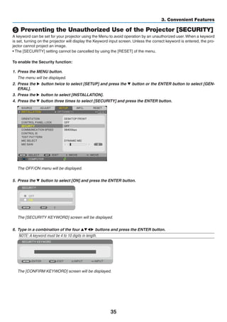 35
3. Convenient Features
❺ Preventing the Unauthorized Use of the Projector [SECURITY]
A keyword can be set for your projector using the Menu to avoid operation by an unauthorized user. When a keyword
is set, turning on the projector will display the Keyword input screen. Unless the correct keyword is entered, the pro-
jector cannot project an image.
• The [SECURITY] setting cannot be cancelled by using the [RESET] of the menu.
To enable the Security function:
1.	 Press the MENU button.
	 The menu will be displayed.
2.	 Press the ▶ button twice to select [SETUP] and press the ▼ button or the ENTER button to select [GEN-
ERAL].
3.	 Press the ▶ button to select [INSTALLATION].
4.	 Press the ▼ button three times to select [SECURITY] and press the ENTER button.
	 The OFF/ON menu will be displayed.
5. 	Press the ▼ button to select [ON] and press the ENTER button.
	 The [SECURITY KEYWORD] screen will be displayed.
6.	 Type in a combination of the four ▲▼◀▶ buttons and press the ENTER button.
NOTE: A keyword must be 4 to 10 digits in length.
	 The [CONFIRM KEYWORD] screen will be displayed.
 