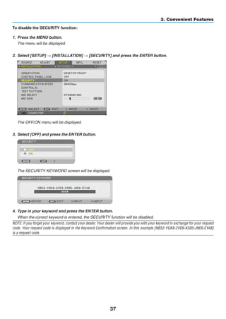 37
3. Convenient Features
To disable the SECURITY function:
1.	 Press the MENU button.
	 The menu will be displayed.
2. 	Select [SETUP] → [INSTALLATION] → [SECURITY] and press the ENTER button.
	 The OFF/ON menu will be displayed.
3.	 Select [OFF] and press the ENTER button.
	 The SECURITY KEYWORD screen will be displayed.
4.	 Type in your keyword and press the ENTER button.
	 When the correct keyword is entered, the SECURITY function will be disabled.
NOTE: If you forget your keyword, contact your dealer. Your dealer will provide you with your keyword in exchange for your request
code. Your request code is displayed in the Keyword Confirmation screen. In this example [NB52-YGK8-2VD6-K585-JNE6-EYA8]
is a request code.
 