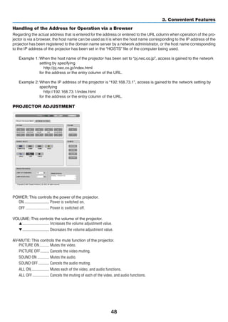 48
3. Convenient Features
Handling of the Address for Operation via a Browser
Regarding the actual address that is entered for the address or entered to the URL column when operation of the pro-
jector is via a browser, the host name can be used as it is when the host name corresponding to the IP address of the
projector has been registered to the domain name server by a network administrator, or the host name corresponding
to the IP address of the projector has been set in the “HOSTS” file of the computer being used.
Example 1: When the host name of the projector has been set to “pj.nec.co.jp”, access is gained to the network
setting by specifying
  http://pj.nec.co.jp/index.html
for the address or the entry column of the URL.
Example 2: When the IP address of the projector is “192.168.73.1”, access is gained to the network setting by
specifying
  http://192.168.73.1/index.html
for the address or the entry column of the URL.
PROJECTOR ADJUSTMENT
POWER: This controls the power of the projector.
ON	������������������������� Power is switched on.
OFF	������������������������ Power is switched off.
VOLUME: This controls the volume of the projector.
▲	��������������������������� Increases the volume adjustment value.
▼	��������������������������� Decreases the volume adjustment value.
AV-MUTE: This controls the mute function of the projector.
PICTURE ON	���������� Mutes the video.
PICTURE OFF	��������� Cancels the video muting.
SOUND ON	������������ Mutes the audio.
SOUND OFF	����������� Cancels the audio muting.
ALL ON	������������������ Mutes each of the video, and audio functions.
ALL OFF	����������������� Cancels the muting of each of the video, and audio functions.
 