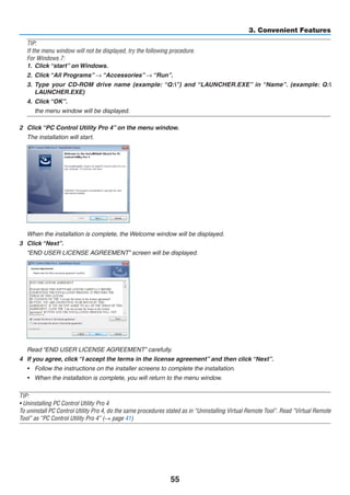 55
3. Convenient Features
TIP:
If the menu window will not be displayed, try the following procedure.
For Windows 7:
1.	 Click “start” on Windows.
2.	 Click “All Programs” → “Accessories” → “Run”.
3.	 Type your CD-ROM drive name (example: “Q:”) and “LAUNCHER.EXE” in “Name”. (example: Q:
LAUNCHER.EXE)
4.	 Click “OK”.
	 the menu window will be displayed.
2	 Click “PC Control Utility Pro 4” on the menu window.
	 The installation will start.
	 When the installation is complete, the Welcome window will be displayed.
3	 Click “Next”.
	 “END USER LICENSE AGREEMENT” screen will be displayed.
	 Read “END USER LICENSE AGREEMENT” carefully.
4	 If you agree, click “I accept the terms in the license agreement” and then click “Next”.
•	 Follow the instructions on the installer screens to complete the installation.
•	 When the installation is complete, you will return to the menu window.
TIP:
• Uninstalling PC Control Utility Pro 4
To uninstall PC Control Utility Pro 4, do the same procedures stated as in “Uninstalling Virtual Remote Tool”. Read “Virtual Remote
Tool” as “PC Control Utility Pro 4” (→ page 41)
 