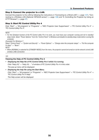 56
3. Convenient Features
Step 2: Connect the projector to a LAN.
Connect the projector to the LAN by following the instructions in “Connecting to a Wired LAN” (→ page 127), “Con-
necting to a Wireless LAN (Optional: NP02LM series)” (→ page 128) and “9. Controlling the Projector by Using an
HTTP Browser” (→ page 47)
Step 3: Start PC Control Utility Pro 4
Click “Start” → “All programs” or “Programs” → “NEC Projector User Supportware” → “PC Control Utility Pro 4” →
“PC Control Utility Pro 4”.
NOTE:
•	 For the Schedule function of the PC Control utility Pro 4 to work, you must have your computer running and not in standby/
sleep mode. Select “Power Options” from the “Control Panel” in Windows and disable its standby/sleep mode before running the
scheduler.
[Example] For Windows 7:
Select “Control Panel” → “System and Security” → “Power Options” → “Change when the computer sleeps” → “Put the computer
to sleep” → “Never”.
NOTE:
•	 When [NORMAL] is selected for [STANDBY MODE] from the menu, the projector cannot be turned on via the network (wired LAN/
wireless LAN) connection.
TIP:
Viewing the Help of PC Control Utility Pro 4
•	 Displaying the Help file of PC Control Utility Pro 4 while it is running.
	 Click “Help (H)” → “Help (H) …” of window of PC Control Utility Pro 4 in this order.
	 The pop-up menu will be displayed.
•	 Displaying the help file using the Start Menu.
	 Click “Start” → “All programs” or “Programs” → “NEC Projector User Supportware” → “PC Control Utility Pro 4” →
“PC Control Utility Pro 4 Help”.
	 The Help screen will be displayed.
 
