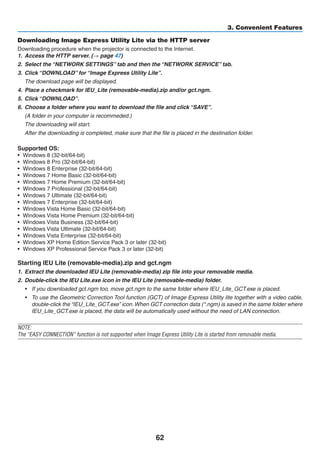 62
3. Convenient Features
Downloading Image Express Utility Lite via the HTTP server
Downloading procedure when the projector is connected to the Internet.
1.	 Access the HTTP server. (→ page 47)
2.	 Select the “NETWORK SETTINGS” tab and then the “NETWORK SERVICE” tab.
3.	 Click “DOWNLOAD” for “Image Express Utility Lite”.
	 The download page will be displayed.
4.	 Place a checkmark for IEU_Lite (removable-media).zip and/or gct.ngm.
5.	 Click “DOWNLOAD”.
6.	 Choose a folder where you want to download the file and click “SAVE”.
	 (A folder in your computer is recommeded.)
	 The downloading will start.
	 After the downloading is completed, make sure that the file is placed in the destination folder.
Supported OS:
•	 Windows 8 (32-bit/64-bit)
•	 Windows 8 Pro (32-bit/64-bit)
•	 Windows 8 Enterprise (32-bit/64-bit)
•	 Windows 7 Home Basic (32-bit/64-bit)
•	 Windows 7 Home Premium (32-bit/64-bit)
•	 Windows 7 Professional (32-bit/64-bit)
•	 Windows 7 Ultimate (32-bit/64-bit)
•	 Windows 7 Enterprise (32-bit/64-bit)
•	 Windows Vista Home Basic (32-bit/64-bit)
•	 Windows Vista Home Premium (32-bit/64-bit)
•	 Windows Vista Business (32-bit/64-bit)
•	 Windows Vista Ultimate (32-bit/64-bit)
•	 Windows Vista Enterprise (32-bit/64-bit)
•	 Windows XP Home Edition Service Pack 3 or later (32-bit)
•	 Windows XP Professional Service Pack 3 or later (32-bit)
Starting IEU Lite (removable-media).zip and gct.ngm
1.	 Extract the downloaded IEU Lite (removable-media) zip file into your removable media.
2.	 Double-click the IEU Lite.exe icon in the IEU Lite (removable-media) folder.
•	 If you downloaded gct.ngm too, move gct.ngm to the same folder where IEU_Lite_GCT.exe is placed.
•	 To use the Geometric Correction Tool function (GCT) of Image Express Utility lite together with a video cable,
double-click the “IEU_Lite_GCT.exe” icon.When GCT correction data (*.ngm) is saved in the same folder where
IEU_Lite_GCT.exe is placed, the data will be automatically used without the need of LAN connection.
NOTE:
The “EASY CONNECTION” function is not supported when Image Express Utility Lite is started from removable media.
 
